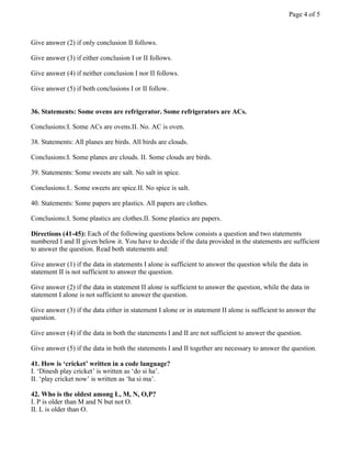 Give answer (2) if only conclusion II follows.
Give answer (3) if either conclusion I or II follows.
Give answer (4) if neither conclusion I nor II follows.
Give answer (5) if both conclusions I or II follow.
36. Statements: Some ovens are refrigerator. Some refrigerators are ACs.
Conclusions:I. Some ACs are ovens.II. No. AC is oven.
38. Statements: All planes are birds. All birds are clouds.
Conclusions:I. Some planes are clouds. II. Some clouds are birds.
39. Statements: Some sweets are salt. No salt in spice.
Conclusions:I.. Some sweets are spice.II. No spice is salt.
40. Statements: Some papers are plastics. All papers are clothes.
Conclusions:I. Some plastics are clothes.II. Some plastics are papers.
Directions (41-45): Each of the following questions below consists a question and two statements
numbered I and II given below it. You have to decide if the data provided in the statements are sufficient
to answer the question. Read both statements and:
Give answer (1) if the data in statements I alone is sufficient to answer the question while the data in
statement II is not sufficient to answer the question.
Give answer (2) if the data in statement II alone is sufficient to answer the question, while the data in
statement I alone is not sufficient to answer the question.
Give answer (3) if the data either in statement I alone or in statement II alone is sufficient to answer the
question.
Give answer (4) if the data in both the statements I and II are not sufficient to answer the question.
Give answer (5) if the data in both the statements I and II together are necessary to answer the question.
41. How is ‘cricket’ written in a code language?
I. ‘Dinesh play cricket’ is written as ‘do si ha’.
II. ‘play cricket now’ is written as ‘ha si ma’.
42. Who is the oldest among L, M, N, O,P?
I. P is older than M and N but not O.
II. L is older than O.
Page 4 of 5
 
