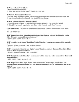 43. When is Rahul’s birthday?
I. Rahul and Shivani are twins.
II. Rahul was born on the last day of February in a leap year.
44. What is the strength of the class?
I. Shekhar stood 28 ranks below the top ranker and Mahesh who stood 5 ranks below him stood last.
II. Jayesh was 9 ranks below Ramesh who stood 27th from the top.
45. How far does Shruti live from the school?
I. Shruti has to cycle 3 kms. To her friend Mina’s house which is 4 kms. From thee school.
II. Gitanjali lives exactly opposite the school and walks 2 kms. to reach Shruti’s house.
Directions (46-50): The following questions are based on the five three digit numbers given below:
972 526 487 359 251
46. If the positions of the firs and second digits are interchanged which of the following will be
third if they are arranged in ascending order?
(1) 359 (2) 972 (3) 526 (4) 487 (5) 251
47. If 2 is added to the sum of the digits of each of the above numbers how many will be multiples
of 5?
(1) None (2) One (3) Two (4) Three (5) None of these
48. If 1 is subtracted from the last digit of each of the above numbers the sum of the digits of how
many of them are prime numbers?
(1) None (2) Two (3) One (4) Three (5) All five
49. If the digits in each of the above numbers are written in reverse order which will be the second
highest number?
(1) 251 (2) 359 (3) 487 (4) 526 (5) 972
50. If the positions of the digits of each of the numbers are interchanged such that the first
becomes second, second becomes third and third becomes firs, which, of the following will be the
highest?
(1) 972 (2) 526 (3) 487 (4) 251 (5) 359
Page 5 of 5
 
