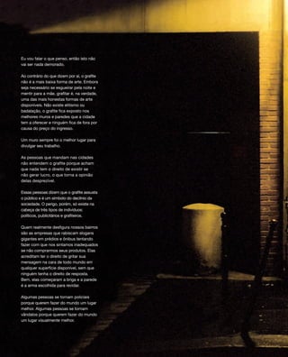 Eu vou falar o que penso, então isto não
vai ser nada demorado.
Ao contrário do que dizem por aí, o grafite
não é a mais baixa forma de arte. Embora
seja necessário se esgueirar pela noite e
mentir para a mãe, grafitar é, na verdade,
uma das mais honestas formas de arte
disponíveis. Não existe elitismo ou
badalação, o grafite fica exposto nos
melhores muros e paredes que a cidade
tem a oferecer e ninguém fica de fora por
causa do preço do ingresso.
Um muro sempre foi o melhor lugar para
divulgar seu trabalho.
As pessoas que mandam nas cidades
não entendem o grafite porque acham
que nada tem o direito de existir se
não gerar lucro, o que torna a opinião
delas desprezível.
Essas pessoas dizem que o grafite assusta
o público e é um símbolo do declínio da
sociedade. O perigo, porém, só existe na
cabeça de três tipos de indivíduos:
políticos, publicitários e grafiteiros.
Quem realmente desfigura nossos bairros
são as empresas que rabiscam slogans
gigantes em prédios e ônibus tentando
fazer com que nos sintamos inadequados
se não comprarmos seus produtos. Elas
acreditam ter o direito de gritar sua
mensagem na cara de todo mundo em
qualquer superfície disponível, sem que
ninguém tenha o direito de resposta.
Bem, elas começaram a briga e a parede
é a arma escolhida para revidar.
Algumas pessoas se tornam policiais
porque querem fazer do mundo um lugar
melhor. Algumas pessoas se tornam
vândalos porque querem fazer do mundo
um lugar visualmente melhor.
000_neu_F008-021 portugues_008-021 9/19/12 12:46 PM Page 8
 