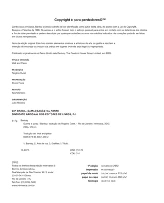 Copyright é para perdedores©™
Contra seus princípios, Banksy exerceu o direito de ser identificado como autor desta obra, de acordo com a Lei de Copyright,
Designs e Patentes de 1988. Os autores e o editor fizeram todo o esforço possível para entrar em contato com os detentores dos direitos
a fim de obter permissão e pedem desculpas por quaisquer omissões ou erros nos créditos indicados. As correções poderão ser feitas
em futuras reimpressões.
Nota da edição original: Este livro contém elementos criativos e artísticos da arte do grafite e não tem a
intenção de encorajar ou induzir sua prática em lugares onde ela seja ilegal ou inapropriada.
Publicado originalmente no Reino Unido pela Century, The Random House Group Limited, em 2005.
TÍTULO ORIGINAL
Wall and Piece
TRADUÇÃO
Rogério Durst
PREPARAÇÃO
Bruno Fiuza
REVISÃO
Taís Monteiro
DIAGRAMAÇÃO
Julio Moreira
[2012]
Todos os direitos desta edição reservados à
EDITORA INTRÍNSECA LTDA.
Rua Marquês de São Vicente, 99, 3o
andar
22451-041– Gávea
Rio de Janeiro – RJ
Tel./Fax: (21) 3206-7400
www.intrinseca.com.br
CIP-BRASIL. CATALOGAÇÃO-NA-FONTE
SINDICATO NACIONAL DOS EDITORES DE LIVROS, RJ
B17g Banksy
Guerra e spray / Banksy; tradução de Rogério Durst. – Rio de Janeiro: Intrínseca, 2012.
240p.: 26 cm
Tradução de: Wall and piece
ISBN 978-85-8057-258-2
1. Banksy. 2. Arte de rua. 3. Grafites. I. Título.
12-6371. CDD: 751.73
CDU: 741
1ª edição
impressão
papel de miolo
papel de capa
tipologia
OUTUBRO DE 2012
RR DONNELLEY
COUCHE LUMISILK 115 G/M²
CARTÃO TRUCARD 260 G/M²
HELVÉTICA NEUE
000_neu_F001-007 PORTUGUES_001-007 9/19/12 4:36 PM Page 2
 