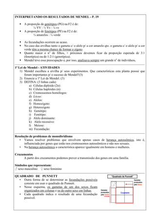 INTERPRETANDO OS RESULTADOS DE MENDEL - P. 19
 A proporção de genótipos (PG) na F2 é de:
¼ VV : ½ Vv : ¼ vv
 A proporção de fenótipos (PF) na F2 é de:
¾ amarelos : ¼ verde
 As fecundações ocorrem ao acaso.
 No caso das ervilhas tanto o gameta c/ o alelo p/ a cor amarelo qto. o gameta c/ o alelo p/ a cor
verde têm a mesma chance de formar o zigoto.
 Quanto maior o no
de filhos, + próximos devemos ficar da proporção esperada de 3:1
(fenotípica) ou de 1:2:1 (genotípica).
 Mendel teve essa preocupação e, por isso, analisava sempre um grande no
de indivíduos.
1ª Lei de Mendel - ATIVIDADES
1) Mendel escolheu a ervilha p/ seus experimentos. Que características esta planta possui que
foram importantes p/ o sucesso de Mendel?(3)
2) Enuncie a 1ª Lei de Mendel. (3)
3) DEFINA: (3 linhas cada)
a) Células diploide (2n):
b) Células haploides (n):
c) Cromossomos homólogos:
d) Lócus:
e) Alelos:
f) Homozigoto:
g) Heterozigoto
h) Genótipo:
i) Fenótipo:
j) Alelo dominante:
k) Alelo recessivo:
l) Meiose:
m) Fecundação:
Resolução de problemas de monoibridismo
• Vamos resolver problemas que envolvem apenas casos de herança autossômica, isto é,
influenciada por genes que estão nos cromossomos autossômicos e não nos sexuais.
• Na herança autossômica a característica aparece igualmente em homens e mulheres.
Cruzamentos
A partir dos cruzamentos podemos prever a transmissão dos genes em uma família.
Símbolos que representam:
♂ sexo masculino ♀ sexo feminino
QUADRADO DE PUNNETT
• Outra forma de se determinar as fecundações possíveis
consiste em usar o quadrado de Punnett.
• Nesse esquema, os gametas de um dos sexos ficam
organizados em colunas e os do outro sexo em linhas.
• Cada quadrado indica o resultado de uma fecundação
possível.
 