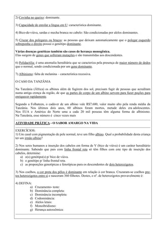 2) Covinha no queixo: dominante.
3) Capacidade de enrolar a língua em U: característica dominante.
4) Bico-de-viúva, sardas e mecha branca no cabelo: São condicionadas por alelos dominantes.
5) Cruzar dos polegares ou braços: as pessoas que deixam automaticamente que o polegar esquerdo
sobreponha o direito possui o genótipo dominante.
Várias doenças genéticas também são casos de herança monogênica.
Elas surgem de genes que sofreram mutações e são transmitidas aos descendentes.
6) Polidactilia: é uma anomalia hereditária que se caracteriza pela presença de maior número de dedos
que o normal, sendo condicionada por um gene dominante.
7) Albinismo: falta de melanina – característica recessiva.
O CASO DA TANZÂNIA
Na Tanzânia (África) os albinos além de fugirem dos sol, precisam fugir de pessoas que acreditam
numa antiga crença da região, de que as partes do corpo de um albino servem para fazer poções para
enriquecer rapidamente.
Segundo a Folhateen, o cadáver de um albino vale R$7.600, valor muito alto pela renda média da
Tanzânia. Nos últimos dois anos, 60 albinos foram mortos, metade deles era adolescentes.
Nos EUA e América do Norte uma a cada 20 mil pessoas têm alguma forma de albinismo.
Na Tanzânia, esse número é cinco vezes mais
ATIVIDADE PRÁTICA - O SABOR AMARGO NA VIDA
EXERCÍCIOS:
1) Um casal com pigmentação de pele normal, teve um filho albino. Qual a probabilidade desta criança
ter um irmão albino?
2) Nos seres humanos a inserção dos cabelos em forma de V (bico de viúva) é um caráter hereditário
dominante. Sabendo que pais com linha frontal reta só têm filhos com este tipo de inserção dos
cabelos, determine:
a) o(s) genótipo(s) p/ bico de viúva.
b) o genótipo p/ linha frontal reta.
c) as proporções genotípicas e fenotípicas para os descendentes de dois heterozigotos.
3) Nos coelhos, a cor preta dos pêlos é dominante em relação à cor branca. Cruzaram-se coelhos pre-
tos heterozigotos entre si e nasceram 360 filhotes. Destes, o nº. de heterozigotos provavelmente é:
4) DEFINA:
a) Cruzamento- teste:
b) Dominância completa:
c) Dominância incompleta:
d) Codominância:
e) Alelos letais:
f) Monoibridismo:
g) Herança autossômica:
 