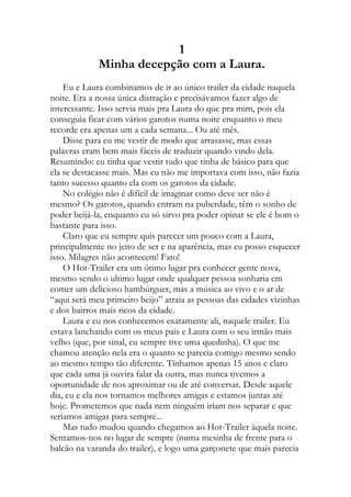1
Minha decepção com a Laura.
Eu e Laura combinamos de ir ao único trailer da cidade naquela
noite. Era a nossa única distração e precisávamos fazer algo de
interessante. Isso servia mais pra Laura do que pra mim, pois ela
conseguia ficar com vários garotos numa noite enquanto o meu
recorde era apenas um a cada semana... Ou até mês.
Disse para eu me vestir de modo que arrasasse, mas essas
palavras eram bem mais fáceis de traduzir quando vindo dela.
Resumindo: eu tinha que vestir tudo que tinha de básico para que
ela se destacasse mais. Mas eu não me importava com isso, não fazia
tanto sucesso quanto ela com os garotos da cidade.
No colégio não é difícil de imaginar como deve ser não é
mesmo? Os garotos, quando entram na puberdade, têm o sonho de
poder beijá-la, enquanto eu só sirvo pra poder opinar se ele é bom o
bastante para isso.
Claro que eu sempre quis parecer um pouco com a Laura,
principalmente no jeito de ser e na aparência, mas eu posso esquecer
isso. Milagres não acontecem! Fato!
O Hot-Trailer era um ótimo lugar pra conhecer gente nova,
mesmo sendo o ultimo lugar onde qualquer pessoa sonharia em
comer um delicioso hambúrguer, mas a música ao vivo e o ar de
“aqui será meu primeiro beijo” atraia as pessoas das cidades vizinhas
e dos bairros mais ricos da cidade.
Laura e eu nos conhecemos exatamente ali, naquele trailer. Eu
estava lanchando com os meus pais e Laura com o seu irmão mais
velho (que, por sinal, eu sempre tive uma quedinha). O que me
chamou atenção nela era o quanto se parecia comigo mesmo sendo
ao mesmo tempo tão diferente. Tínhamos apenas 15 anos e claro
que cada uma já ouvira falar da outra, mas nunca tivemos a
oportunidade de nos aproximar ou de até conversar. Desde aquele
dia, eu e ela nos tornamos melhores amigas e estamos juntas até
hoje. Prometemos que nada nem ninguém iriam nos separar e que
seriamos amigas para sempre...
Mas tudo mudou quando chegamos ao Hot-Trailer àquela noite.
Sentamos-nos no lugar de sempre (numa mesinha de frente para o
balcão na varanda do trailer), e logo uma garçonete que mais parecia
 