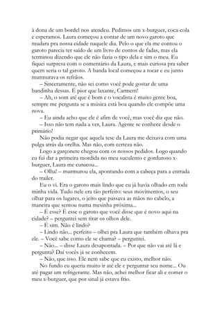 à dona de um bordel nos atendeu. Pedimos um x-burguer, coca-cola
e esperamos. Laura começou a contar de um novo garoto que
mudara pra nossa cidade naquele dia. Pelo o que ela me contou o
garoto parecia ter saído de um livro de contos de fadas, mas ela
terminou dizendo que ele não fazia o tipo dela e sim o meu. Eu
fiquei surpresa com o comentário da Laura, e mais curiosa pra saber
quem seria o tal garoto. A banda local começou a tocar e eu junto
murmurava os refrãos.
– Sinceramente, não sei como você pode gostar de uma
bandinha dessas. É pior que laxante, Carmem!
– Ah, o som até que é bom e o vocalista é muito gente boa,
sempre me pergunta se a música está boa quando ele compõe uma
nova.
– Eu ainda acho que ele é afim de você, mas você diz que não.
– Isso não tem nada a ver, Laura. Agente se conhece desde o
primário!
Não podia negar que aquela tese da Laura me deixava com uma
pulga atrás da orelha. Mas não, com certeza não.
Logo a garçonete chegou com os nossos pedidos. Logo quando
eu fui dar a primeira mordida no meu suculento e gorduroso x-
burguer, Laura me cutucou...
– Olha! – murmurou ela, apontando com a cabeça para a entrada
do trailer.
Eu o vi. Era o garoto mais lindo que eu já havia olhado em toda
minha vida. Tudo nele era tão perfeito: seus movimentos, o seu
olhar para os lugares, o jeito que passava as mãos no cabelo, a
maneira que sentou numa mesinha próxima...
– É esse? É esse o garoto que você disse que é novo aqui na
cidade? – perguntei sem tirar os olhos dele.
– É sim. Não é lindo?
– Lindo não... perfeito – olhei pra Laura que também olhava pra
ele. – Você sabe como ele se chama? – perguntei.
– Não... – disse Laura desapontada. – Por que não vai até lá e
pergunta? Daí vocês já se conhecem.
– Não, que isso. Ele nem sabe que eu existo, melhor não.
No fundo eu queria muito ir até ele e perguntar seu nome... Ou
até pagar um refrigerante. Mas não, achei melhor ficar ali e comer o
meu x-burguer, que por sinal já estava frio.
 