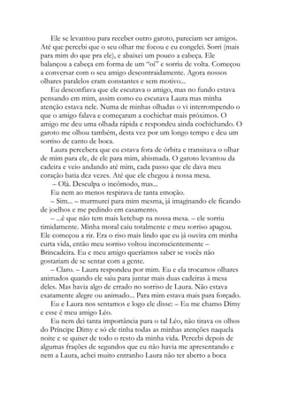 Ele se levantou para receber outro garoto, pareciam ser amigos.
Até que percebi que o seu olhar me focou e eu congelei. Sorri (mais
para mim do que pra ele), e abaixei um pouco a cabeça. Ele
balançou a cabeça em forma de um “oi” e sorriu de volta. Começou
a conversar com o seu amigo descontraidamente. Agora nossos
olhares paralelos eram constantes e sem motivo...
Eu desconfiava que ele escutava o amigo, mas no fundo estava
pensando em mim, assim como eu escutava Laura mas minha
atenção estava nele. Numa de minhas olhadas o vi interrompendo o
que o amigo falava e começaram a cochichar mais próximos. O
amigo me deu uma olhada rápida e respondeu ainda cochichando. O
garoto me olhou também, desta vez por um longo tempo e deu um
sorriso de canto de boca.
Laura percebera que eu estava fora de órbita e transitava o olhar
de mim para ele, de ele para mim, abismada. O garoto levantou da
cadeira e veio andando até mim, cada passo que ele dava meu
coração batia dez vezes. Até que ele chegou à nossa mesa.
– Olá. Desculpa o incômodo, mas...
Eu nem ao menos respirava de tanta emoção.
– Sim... – murmurei para mim mesma, já imaginando ele ficando
de joelhos e me pedindo em casamento.
– ...é que não tem mais ketchup na nossa mesa. – ele sorriu
timidamente. Minha moral caiu totalmente e meu sorriso apagou.
Ele começou a rir. Era o riso mais lindo que eu já ouvira em minha
curta vida, então meu sorriso voltou inconscientemente –
Brincadeira. Eu e meu amigo queríamos saber se vocês não
gostariam de se sentar com a gente.
– Claro. – Laura respondeu por mim. Eu e ela trocamos olhares
animados quando ele saiu para juntar mais duas cadeiras à mesa
deles. Mas havia algo de errado no sorriso de Laura. Não estava
exatamente alegre ou animado... Para mim estava mais para forçado.
Eu e Laura nos sentamos e logo ele disse: – Eu me chamo Dimy
e esse é meu amigo Léo.
Eu nem dei tanta importância para o tal Léo, não tirava os olhos
do Príncipe Dimy e só ele tinha todas as minhas atenções naquela
noite e se quiser de todo o resto da minha vida. Percebi depois de
algumas frações de segundos que eu não havia me apresentando e
nem a Laura, achei muito entranho Laura não ter aberto a boca
 
