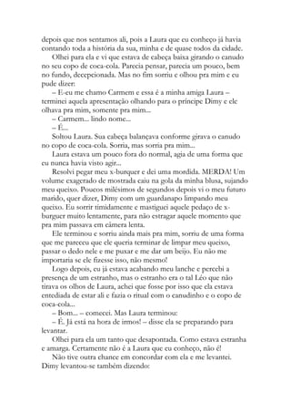 depois que nos sentamos ali, pois a Laura que eu conheço já havia
contando toda a história da sua, minha e de quase todos da cidade.
Olhei para ela e vi que estava de cabeça baixa girando o canudo
no seu copo de coca-cola. Parecia pensar, parecia um pouco, bem
no fundo, decepcionada. Mas no fim sorriu e olhou pra mim e eu
pude dizer:
– E-eu me chamo Carmem e essa é a minha amiga Laura –
terminei aquela apresentação olhando para o príncipe Dimy e ele
olhava pra mim, somente pra mim...
– Carmem... lindo nome...
– É...
Soltou Laura. Sua cabeça balançava conforme girava o canudo
no copo de coca-cola. Sorria, mas sorria pra mim...
Laura estava um pouco fora do normal, agia de uma forma que
eu nunca havia visto agir...
Resolvi pegar meu x-burquer e dei uma mordida. MERDA! Um
volume exagerado de mostrada caiu na gola da minha blusa, sujando
meu queixo. Poucos milésimos de segundos depois vi o meu futuro
marido, quer dizer, Dimy com um guardanapo limpando meu
queixo. Eu sorrir timidamente e mastiguei aquele pedaço de x-
burguer muito lentamente, para não estragar aquele momento que
pra mim passava em câmera lenta.
Ele terminou e sorriu ainda mais pra mim, sorriu de uma forma
que me pareceu que ele queria terminar de limpar meu queixo,
passar o dedo nele e me puxar e me dar um beijo. Eu não me
importaria se ele fizesse isso, não mesmo!
Logo depois, eu já estava acabando meu lanche e percebi a
presença de um estranho, mas o estranho era o tal Léo que não
tirava os olhos de Laura, achei que fosse por isso que ela estava
entediada de estar ali e fazia o ritual com o canudinho e o copo de
coca-cola...
– Bom... – comecei. Mas Laura terminou:
– É. Já está na hora de irmos! – disse ela se preparando para
levantar.
Olhei para ela um tanto que desapontada. Como estava estranha
e amarga. Certamente não é a Laura que eu conheço, não é!
Não tive outra chance em concordar com ela e me levantei.
Dimy levantou-se também dizendo:
 