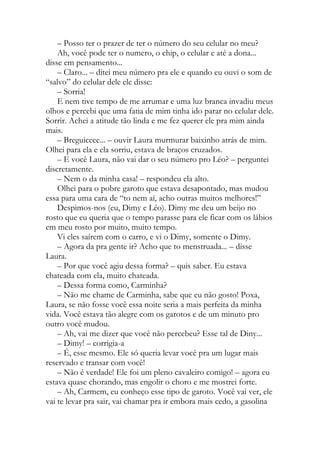 – Posso ter o prazer de ter o número do seu celular no meu?
Ah, você pode ter o numero, o chip, o celular e até a dona...
disse em pensamento...
– Claro... – ditei meu número pra ele e quando eu ouvi o som de
“salvo” do celular dele ele disse:
– Sorria!
E nem tive tempo de me arrumar e uma luz branca invadiu meus
olhos e percebi que uma fatia de mim tinha ido parar no celular dele.
Sorrir. Achei a atitude tão linda e me fez querer ele pra mim ainda
mais.
– Breguiceee... – ouvir Laura murmurar baixinho atrás de mim.
Olhei para ela e ela sorriu, estava de braços cruzados.
– E você Laura, não vai dar o seu número pro Léo? – perguntei
discretamente.
– Nem o da minha casa! – respondeu ela alto.
Olhei para o pobre garoto que estava desapontado, mas mudou
essa para uma cara de “to nem aí, acho outras muitos melhores!”
Despimos-nos (eu, Dimy e Léo). Dimy me deu um beijo no
rosto que eu queria que o tempo parasse para ele ficar com os lábios
em meu rosto por muito, muito tempo.
Vi eles saírem com o carro, e vi o Dimy, somente o Dimy.
– Agora da pra gente ir? Acho que to menstruada... – disse
Laura.
– Por que você agiu dessa forma? – quis saber. Eu estava
chateada com ela, muito chateada.
– Dessa forma como, Carminha?
– Não me chame de Carminha, sabe que eu não gosto! Poxa,
Laura, se não fosse você essa noite seria a mais perfeita da minha
vida. Você estava tão alegre com os garotos e de um minuto pro
outro você mudou.
– Ah, vai me dizer que você não percebeu? Esse tal de Diny...
– Dimy! – corrigia-a
– É, esse mesmo. Ele só queria levar você pra um lugar mais
reservado e transar com você!
– Não é verdade! Ele foi um pleno cavaleiro comigo! – agora eu
estava quase chorando, mas engolir o choro e me mostrei forte.
– Ah, Carmem, eu conheço esse tipo de garoto. Você vai ver, ele
vai te levar pra sair, vai chamar pra ir embora mais cedo, a gasolina
 