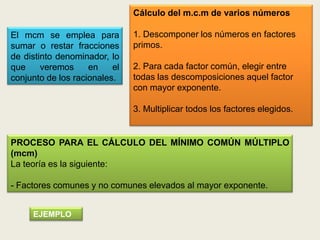 Cálculo del m.c.m de varios números

El mcm se emplea para          1. Descomponer los números en factores
sumar o restar fracciones      primos.
de distinto denominador, lo
que     veremos     en    el   2. Para cada factor común, elegir entre
conjunto de los racionales.    todas las descomposiciones aquel factor
                               con mayor exponente.

                               3. Multiplicar todos los factores elegidos.


PROCESO PARA EL CÁLCULO DEL MÍNIMO COMÚN MÚLTIPLO
(mcm)
La teoría es la siguiente:

- Factores comunes y no comunes elevados al mayor exponente.


     EJEMPLO
 