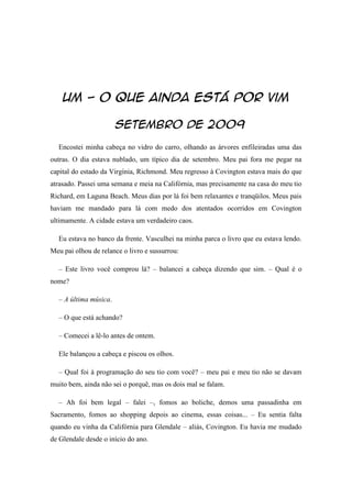 Um - o que ainda está por vim

                       Setembro de 2009
  Encostei minha cabeça no vidro do carro, olhando as árvores enfileiradas uma das
outras. O dia estava nublado, um típico dia de setembro. Meu pai fora me pegar na
capital do estado da Virgínia, Richmond. Meu regresso à Covington estava mais do que
atrasado. Passei uma semana e meia na Califórnia, mas precisamente na casa do meu tio
Richard, em Laguna Beach. Meus dias por lá foi bem relaxantes e tranqüilos. Meus pais
haviam me mandado para lá com medo dos atentados ocorridos em Covington
ultimamente. A cidade estava um verdadeiro caos.

  Eu estava no banco da frente. Vasculhei na minha parca o livro que eu estava lendo.
Meu pai olhou de relance o livro e sussurrou:

  – Este livro você comprou lá? – balancei a cabeça dizendo que sim. – Qual é o
nome?

  – A última música.

  – O que está achando?

  – Comecei a lê-lo antes de ontem.

  Ele balançou a cabeça e piscou os olhos.

  – Qual foi à programação do seu tio com você? – meu pai e meu tio não se davam
muito bem, ainda não sei o porquê, mas os dois mal se falam.

  – Ah foi bem legal – falei –, fomos ao boliche, demos uma passadinha em
Sacramento, fomos ao shopping depois ao cinema, essas coisas... – Eu sentia falta
quando eu vinha da Califórnia para Glendale – aliás, Covington. Eu havia me mudado
de Glendale desde o início do ano.
 