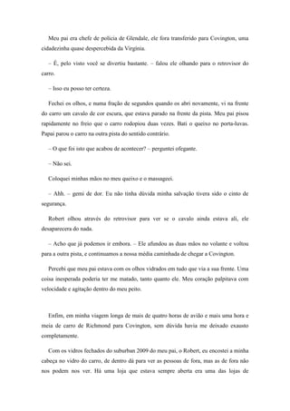 Meu pai era chefe de polícia de Glendale, ele fora transferido para Covington, uma
cidadezinha quase despercebida da Virgínia.

   – É, pelo visto você se divertiu bastante. – falou ele olhando para o retrovisor do
carro.

   – Isso eu posso ter certeza.

   Fechei os olhos, e numa fração de segundos quando os abri novamente, vi na frente
do carro um cavalo de cor escura, que estava parado na frente da pista. Meu pai pisou
rapidamente no freio que o carro rodopiou duas vezes. Bati o queixo no porta-luvas.
Papai parou o carro na outra pista do sentido contrário.

   – O que foi isto que acabou de acontecer? – perguntei ofegante.

   – Não sei.

   Coloquei minhas mãos no meu queixo e o massageei.

   – Ahh. – gemi de dor. Eu não tinha dúvida minha salvação tivera sido o cinto de
segurança.

   Robert olhou através do retrovisor para ver se o cavalo ainda estava ali, ele
desaparecera do nada.

   – Acho que já podemos ir embora. – Ele afundou as duas mãos no volante e voltou
para a outra pista, e continuamos a nossa média caminhada de chegar a Covington.

   Percebi que meu pai estava com os olhos vidrados em tudo que via a sua frente. Uma
coisa inesperada poderia ter me matado, tanto quanto ele. Meu coração palpitava com
velocidade e agitação dentro do meu peito.



   Enfim, em minha viagem longa de mais de quatro horas de avião e mais uma hora e
meia de carro de Richmond para Covington, sem dúvida havia me deixado exausto
completamente.

   Com os vidros fechados do suburban 2009 do meu pai, o Robert, eu encostei a minha
cabeça no vidro do carro, de dentro dá para ver as pessoas de fora, mas as de fora não
nos podem nos ver. Há uma loja que estava sempre aberta era uma das lojas de
 