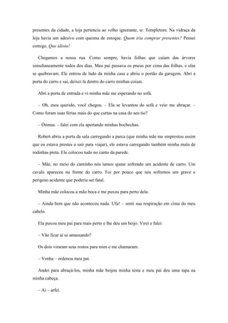 presentes da cidade, a loja pertencia ao velho ignorante, sr. Templetom. Na vidraça da
loja havia um adesivo com queima de estoque. Quem iria comprar presentes? Pensei
comigo. Que idiota!

   Chegamos a nossa rua. Como sempre, havia folhas que caíam das árvores
simultaneamente todos dos dias. Meu pai passava os pneus por cima das folhas, e elas
se quebravam. Ele entrou de lado da minha casa e abriu o portão da garagem. Abri a
porta do carro e sai, deixei lá dentro do carro minhas coisas.

   Abri a porta de entrada e vi minha mãe me esperando no sofá.

   – Oh, meu querido, você chegou. – Ela se levantou do sofá e veio me abraçar. –
Como foram suas férias mais do que curtas na casa do seu tio?

   – Ótimas. – falei com ela apertando minhas bochechas.

   Robert abriu a porta da sala carregando a parca (que minha mãe me emprestou assim
que eu estava prestes a sair para viajar), ele estava carregando também minha mala de
rodinhas preta. Ele colocou tudo no canto da parede.

   – Mãe, no meio do caminho nós íamos quase sofrendo um acidente de carro. Um
cavalo apareceu na frente do carro. Foi por pouco que nós sofremos um grave e
perigoso acidente que poderia ser fatal.

   Minha mãe colocou a mão boca e me puxou para perto dela.

   – Ainda bem que não aconteceu nada. Ufa! – senti sua respiração em cima do meu
cabelo.

   Ela puxou meu pai para mais perto e lhe deu um beijo. Virei e falei:

   – Vão ficar aí se amassando?

   Os dois viraram seus rostos para mim e me chamaram.

   – Venha – ordenou meu pai.

   Andei para abraçá-los, minha mãe beijou minha testa e meu pai deu uma tapa na
minha cabeça.

   – Ai – arfei.
 