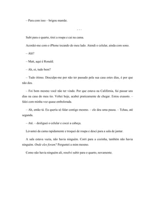 – Para com isso – brigou mamãe.

                                            ...

  Subi para o quarto, tirei a roupa e cai na cama.

  Acordei-me com o iPhone tocando do meu lado. Atendi o celular, ainda com sono.

  – Alô?

  – Matt, aqui é Ronald.

  – Ah, oi, tudo bem?

  – Tudo ótimo. Desculpe-me por não ter passado pela sua casa estes dias, é por que
não deu.

  – Foi bom mesmo você não ter vindo. Por que estava na Califórnia, fui passar uns
dias na casa do meu tio. Voltei hoje, acabei praticamente de chegar. Estou exausto. –
falei com minha voz quase embolorada.

  – Ah, então tá. Eu queria só falar contigo mesmo. – ele deu uma pausa. – Tchau, até
segunda.

  – Até. – desliguei o celular e cocei a cabeça.

  Levantei da cama rapidamente e troquei de roupa e desci para a sala de jantar.

  A sala estava vazia, não havia ninguém. Corri para a cozinha, também não havia
ninguém. Onde eles foram? Perguntei a mim mesmo.

  Como não havia ninguém ali, resolvi subir para o quarto, novamente.
 