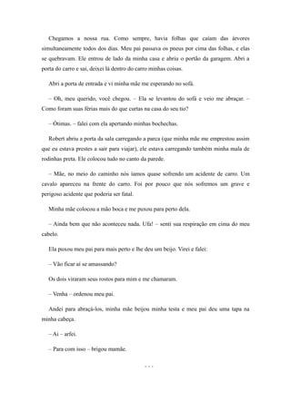 Chegamos a nossa rua. Como sempre, havia folhas que caíam das árvores
simultaneamente todos dos dias. Meu pai passava os pneus por cima das folhas, e elas
se quebravam. Ele entrou de lado da minha casa e abriu o portão da garagem. Abri a
porta do carro e sai, deixei lá dentro do carro minhas coisas.

   Abri a porta de entrada e vi minha mãe me esperando no sofá.

   – Oh, meu querido, você chegou. – Ela se levantou do sofá e veio me abraçar. –
Como foram suas férias mais do que curtas na casa do seu tio?

   – Ótimas. – falei com ela apertando minhas bochechas.

   Robert abriu a porta da sala carregando a parca (que minha mãe me emprestou assim
que eu estava prestes a sair para viajar), ele estava carregando também minha mala de
rodinhas preta. Ele colocou tudo no canto da parede.

   – Mãe, no meio do caminho nós íamos quase sofrendo um acidente de carro. Um
cavalo apareceu na frente do carro. Foi por pouco que nós sofremos um grave e
perigoso acidente que poderia ser fatal.

   Minha mãe colocou a mão boca e me puxou para perto dela.

   – Ainda bem que não aconteceu nada. Ufa! – senti sua respiração em cima do meu
cabelo.

   Ela puxou meu pai para mais perto e lhe deu um beijo. Virei e falei:

   – Vão ficar aí se amassando?

   Os dois viraram seus rostos para mim e me chamaram.

   – Venha – ordenou meu pai.

   Andei para abraçá-los, minha mãe beijou minha testa e meu pai deu uma tapa na
minha cabeça.

   – Ai – arfei.

   – Para com isso – brigou mamãe.

                                             ...
 