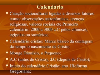Calendário
   Criação sociocultural ligadas a diversos fatores
    como: observações astronômicas, crenças
    religiosas, valores sociais etc.Primeiro
    calendário: 2000 a 3000 a.C pelos chineses,
    egípcios ou sumérios;
   Calendário cristão: Marco básico da contagem
    do tempo o nascimento de Cristo;
   Monge Dionísio, o Pequeno;
   A.C (antes de Cristo), d.C (depois de Cristo);
   Inicio do calendário Cristão: ano 1Reforma
    Gregoriana;
 
