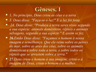 Gêneses, 1
   1. No princípio, Deus criou os céus e a terra
   3. Deus disse: "Faça-se a luz!" E a luz foi feita.
    24. Deus disse: "Produza a terra seres vivos segundo
    a sua espécie: animais domésticos, répteis e animais
    selvagens, segundo a sua espécie." E assim se fez.
   26.Então Deus disse: "Façamos o homem à nossa
    imagem e semelhança. Que ele reine sobre os peixes
    do mar, sobre as aves dos céus, sobre os animais
    domésticos e sobre toda a terra, e sobre todos os
    répteis que se arrastem sobre a terra."
   27.Deus criou o homem à sua imagem; criou-o à
    imagem de Deus, criou o homem e a mulher.
 