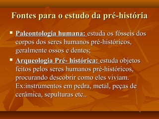 Fontes para o estudo da pré-história
   Paleontologia humana: estuda os fósseis dos
    corpos dos seres humanos pré-históricos,
    geralmente ossos e dentes;
   Arqueologia Pré- histórica: estuda objetos
    feitos pelos seres humanos pré-históricos,
    procurando descobrir como eles viviam.
    Ex:instrumentos em pedra, metal, peças de
    cerâmica, sepulturas etc..
 