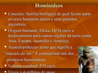 Hominídeos
 Conceito: família biológica da qual fazem parte
  os seres humanos atuais e seus parentes
  ancestrais;
 Origem humana: África. De lá ouve o

  deslocamento para outras regiões da terra como
  Ásia, Europa, Austrália e América;
 Australopithecus: temo que significa

“macaco do sul.” É considerado um dos
 primeiros hominídeos;
 Volume cerebral: 570 cm3;


 
