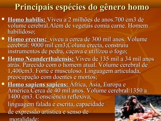 Principais espécies do gênero homo
   Homo habilis: Viveu a 2 milhões de anos.700 cm3 de
    volume cerebral.Além de vegetais comia carne. Homem
    habilidoso;
   Homo erectus: viveu a cerca de 300 mil anos. Volume
    cerebral: 9000 mil cm3;Coluna erecta, construiu
    instrumentos de pedra, caçava e utilizou o fogo;
   Homo Neanderthalensis: Viveu de 135 mil a 34 mil anos
    atrás. Parecido com o homem atual. Volume cerebral de
    1,400cm3. Forte e musculoso. Linguagem articulada,
    preocupação com doentes e mortos;
   Homo sapiens sapiens: África, Ásia, Europa e
    América.Cerca de 40 mil anos. Volume cerebral:1350 a
    1400 cm3. Consciência reflexiva,
    linguagem falada e escrita, capacidade
    de expressão artística e senso de
 