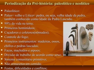Periodização da Pré-história: paleolítico e neolítico
   Paleolítico:
   Paleo= velho e Lítico= pedra, ou seja, velha idade da pedra,
    também conhecido como Idade da Pedra Lascada;
   99% da vida na terra;
   Primeiros hominídeos;
   Caçadores e coletores(nômades);
   Controle do fogo;
   Primeiros instrumentos: madeiras, ossos,
    chifres e pedras lascadas;
   Facas, machados e arpoes;
   Divisão de trabalho de acordo como sexo;
   Sistema comunitário primitivo;
   Não armazenavam comida;
   Festas, dificuldades e conflitos;
 