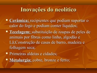 Inovações do neolítico
   Cerâmica: recipientes que podiam suportar o
    calor do fogo e podiam conter líquidos;
   Tecelagem: substituição de roupas de peles de
    animais por fibras como linho, algodão e
    Lã;Construção de casas de barro, madeira e
    folhagem seca;
   Primeiras aldeias e cidades;
   Metalurgia: cobre, bronze e ferro;
 