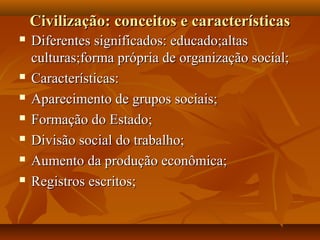 Civilização: conceitos e características
   Diferentes significados: educado;altas
    culturas;forma própria de organização social;
   Características:
   Aparecimento de grupos sociais;
   Formação do Estado;
   Divisão social do trabalho;
   Aumento da produção econômica;
   Registros escritos;
 