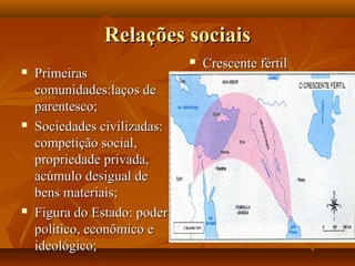 Relações sociais
                                 Crescente fértil
   Primeiras
    comunidades:laços de
    parentesco;
   Sociedades civilizadas:
    competição social,
    propriedade privada,
    acúmulo desigual de
    bens materiais;
   Figura do Estado: poder
    político, econômico e
    ideológico;
 