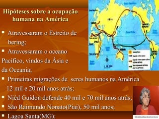 Hipóteses sobre a ocupação
   humana na América
 Atravessaram o Estreito de
   bering;
 Atravessaram o oceano

Pacífico, vindos da Ásia e
da Oceania;
 Primeiras migrações de seres humanos na América

  12 mil e 20 mil anos atrás;
 Nièd Guidon defende 40 mil e 70 mil anos atrás;

 São Raimundo Nonato(Piai), 50 mil anos;

 Lagoa Santa(MG):
 
