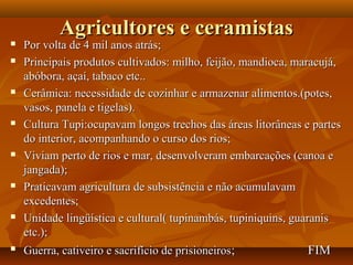 Agricultores e ceramistas
   Por volta de 4 mil anos atrás;
   Principais produtos cultivados: milho, feijão, mandioca, maracujá,
    abóbora, açaí, tabaco etc..
   Cerâmica: necessidade de cozinhar e armazenar alimentos.(potes,
    vasos, panela e tigelas).
   Cultura Tupi:ocupavam longos trechos das áreas litorâneas e partes
    do interior, acompanhando o curso dos rios;
   Viviam perto de rios e mar, desenvolveram embarcações (canoa e
    jangada);
   Praticavam agricultura de subsistência e não acumulavam
    excedentes;
   Unidade lingüística e cultural( tupinambás, tupiniquins, guaranis
    etc.);
   Guerra, cativeiro e sacrifício de prisioneiros;            FIM
 