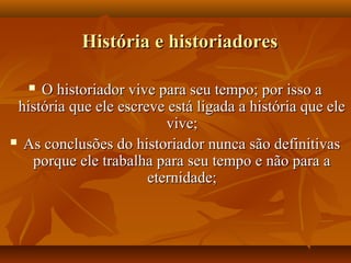 História e historiadores

    O historiador vive para seu tempo; por isso a
 história que ele escreve está ligada a história que ele
                          vive;
 As conclusões do historiador nunca são definitivas

   porque ele trabalha para seu tempo e não para a
                       eternidade;
 