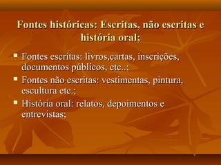 Fontes históricas: Escritas, não escritas e
              história oral;
   Fontes escritas: livros,cartas, inscrições,
    documentos públicos, etc..;
   Fontes não escritas: vestimentas, pintura,
    escultura etc.;
   História oral: relatos, depoimentos e
    entrevistas;
 
