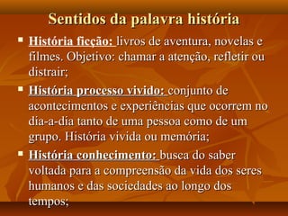 Sentidos da palavra história
   História ficção: livros de aventura, novelas e
    filmes. Objetivo: chamar a atenção, refletir ou
    distrair;
   História processo vivido: conjunto de
    acontecimentos e experiências que ocorrem no
    dia-a-dia tanto de uma pessoa como de um
    grupo. História vivida ou memória;
   História conhecimento: busca do saber
    voltada para a compreensão da vida dos seres
    humanos e das sociedades ao longo dos
    tempos;
 