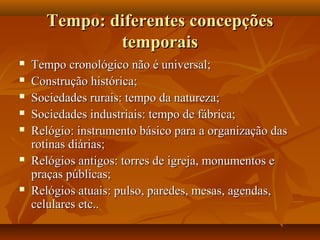Tempo: diferentes concepções
              temporais
   Tempo cronológico não é universal;
   Construção histórica;
   Sociedades rurais: tempo da natureza;
   Sociedades industriais: tempo de fábrica;
   Relógio: instrumento básico para a organização das
    rotinas diárias;
   Relógios antigos: torres de igreja, monumentos e
    praças públicas;
   Relógios atuais: pulso, paredes, mesas, agendas,
    celulares etc..
 