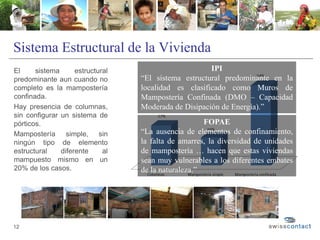 Sistema Estructural de la Vivienda
El sistema estructural
predominante aun cuando no
completo es la mampostería
confinada.
Hay presencia de columnas,
sin configurar un sistema de
pórticos.
Mampostería simple, sin
ningún tipo de elemento
estructural diferente al
mampuesto mismo en un
20% de los casos.
12
IPI
“El sistema estructural predominante en la
localidad es clasificado como Muros de
Mampostería Confinada (DMO – Capacidad
Moderada de Disipación de Energía).”
FOPAE
“La ausencia de elementos de confinamiento,
la falta de amarres, la diversidad de unidades
de mampostería … hacen que estas viviendas
sean muy vulnerables a los diferentes embates
de la naturaleza.”
 