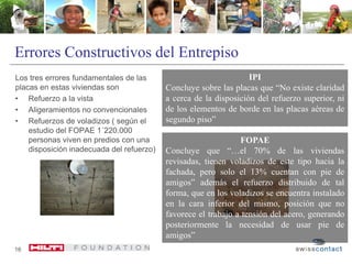 Errores Constructivos del Entrepiso
Los tres errores fundamentales de las
placas en estas viviendas son
• Refuerzo a la vista
• Aligeramientos no convencionales
• Refuerzos de voladizos ( según el
estudio del FOPAE 1´220.000
personas viven en predios con una
disposición inadecuada del refuerzo)
16
IPI
Concluye sobre las placas que “No existe claridad
a cerca de la disposición del refuerzo superior, ni
de los elementos de borde en las placas aéreas de
segundo piso”
FOPAE
Concluye que “…el 70% de las viviendas
revisadas, tienen voladizos de este tipo hacia la
fachada, pero solo el 13% cuentan con pie de
amigos” además el refuerzo distribuido de tal
forma, que en los voladizos se encuentra instalado
en la cara inferior del mismo, posición que no
favorece el trabajo a tensión del acero, generando
posteriormente la necesidad de usar pie de
amigos”
 
