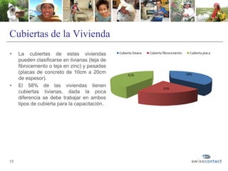 Cubiertas de la Vivienda
17
• La cubiertas de estas viviendas
pueden clasificarse en livianas (teja de
fibrocemento o teja en zinc) y pesadas
(placas de concreto de 10cm a 20cm
de espesor).
• El 58% de las viviendas tienen
cubiertas livianas, dada la poca
diferencia se debe trabajar en ambos
tipos de cubierta para la capacitación.
 