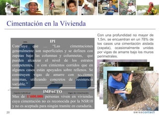 Cimentación en la Vivienda
20
Con una profundidad no mayor de
1,5m, se encuentran en un 78% de
los casos una cimentación aislada
(zapata), ocasionalmente unidas
por vigas de amarre bajo los muros
perimetrales.
IPI
Concluye que … “Las cimentaciones
generalmente son superficiales y se definen con
zapatas bajo las columnas y columnetas, que
pueden alcanzar el nivel de los estratos
competentes, o con cimientos corridos que en
algunos casos están apoyados sobre rellenos. Se
construyen vigas de amarre con secciones
mínimas, utilizando concretos de resistencia
variable.”
IMPACTO
Mas de 1´600.000 personas viven en viviendas
cuya cimentación no es reconocida por la NSR10
y no es aceptada para ningún tramite en curaduría.
 