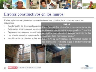 Errores constructivos en los muros
En las viviendas se presentan una serie de errores constructivos comunes como los
siguientes:
• Combinación de diversos tipos de mampuestos
• Deficientes amarres entre los muros perpendiculares
• Pegas excesivas entre las unidades de mampostería (mas de 1,5cm)
• Las aberturas en los muros de fachadas
• No utilización de dinteles sobre los vanos
24
FOPAE
En el 30% de las viviendas presenta combinación
de diversos mampuestos lo que produce “cambios
de rigidez que afectan el comportamiento de las
viviendas bajo fuerzas por sismo.”
En el 37% de las viviendas se presentan fisuras en
los muros esto “se debe a que el mortero de pega
tiene resistencias inadecuadas”
 