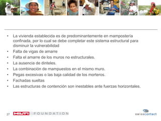 • La vivienda establecida es de predominantemente en mampostería
confinada, por lo cual se debe completar este sistema estructural para
disminuir la vulnerabilidad
• Falta de vigas de amarre
• Falta el amarre de los muros no estructurales.
• La ausencia de dinteles.
• La combinación de mampuestos en el mismo muro.
• Pegas excesivas o las baja calidad de los morteros.
• Fachadas sueltas
• Las estructuras de contención son inestables ante fuerzas horizontales.
27
 
