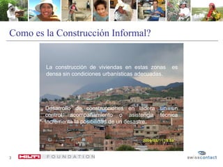 3
Como es la Construcción Informal?
La construcción de viviendas en estas zonas es
densa sin condiciones urbanísticas adecuadas.
Desarrollo de construcciones en ladera sin un
control, acompañamiento o asistencia técnica
incrementa la posibilidad de un desastre.
 