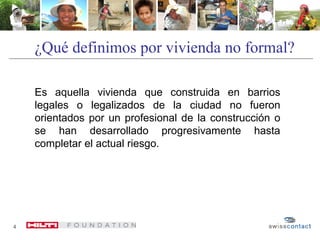 ¿Qué definimos por vivienda no formal?
4
Es aquella vivienda que construida en barrios
legales o legalizados de la ciudad no fueron
orientados por un profesional de la construcción o
se han desarrollado progresivamente hasta
completar el actual riesgo.
 