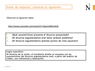 21/04/14
1. ¿Qué características presenta el discurso proyectado?
2. ¿El discurso argumentativo oral tiene carácter polémico?
3. ¿El discurso argumentativo plantea puntos de vista opuestos?
Antes de empezar, contesta lo siguiente:
Observen el siguiente vídeo:
http://www.youtube.com/watch?v=QqrmAM2v4xQ
Logro específico:
Al término de la sesión, el estudiante diseña un esquema con las
características del discurso argumentativo oral, a partir del análisis de
vídeos, con coherencia y adecuación.
 