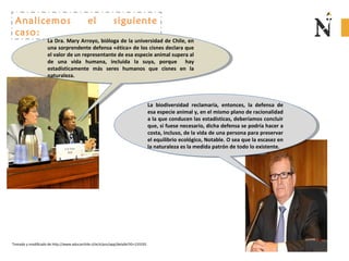 Analicemos el siguiente
caso:
La Dra. Mary Arroyo, bióloga de la universidad de Chile, en
una sorprendente defensa «ética» de los cisnes declara que
el valor de un representante de esa especie animal supera al
de una vida humana, incluida la suya, porque hay
estadísticamente más seres humanos que cisnes en la
naturaleza.
La Dra. Mary Arroyo, bióloga de la universidad de Chile, en
una sorprendente defensa «ética» de los cisnes declara que
el valor de un representante de esa especie animal supera al
de una vida humana, incluida la suya, porque hay
estadísticamente más seres humanos que cisnes en la
naturaleza.
La biodiversidad reclamaría, entonces, la defensa de
esa especie animal y, en el mismo plano de racionalidad
a la que conducen las estadísticas, deberíamos concluir
que, si fuese necesario, dicha defensa se podría hacer a
costa, incluso, de la vida de una persona para preservar
el equilibrio ecológico, Notable. O sea que la escasez en
la naturaleza es la medida patrón de todo lo existente.
La biodiversidad reclamaría, entonces, la defensa de
esa especie animal y, en el mismo plano de racionalidad
a la que conducen las estadísticas, deberíamos concluir
que, si fuese necesario, dicha defensa se podría hacer a
costa, incluso, de la vida de una persona para preservar
el equilibrio ecológico, Notable. O sea que la escasez en
la naturaleza es la medida patrón de todo lo existente.
Tomado y modificado de http://www.educarchile.cl/ech/pro/app/detalle?ID=133335
 