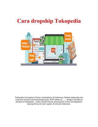 Cara dropship Tokopedia
Tokopedia merupakan 5 besar marketplace di Indonesia, bahkan beberapa hari
yang lalu sempat overload pengunjung. Wuih hebat ya....., dengan banyaknya
penjual di tokopedia...maka semakin besar peluang kita untuk mendapatkan
barang termurah dari suplier di seluruh Indonesia.
 
