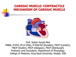 CARDIAC MUSCLE: CONTRACTILE
MECHANISM OF CARDIAC MUSCLE
Prof. Sultan Ayoub Meo
MBBS, M.Phil, Ph.D (Pak), M Med Ed (Dundee), FRCP (London),
FRCP (Dublin), FRCP (Glasgow), FRCP (Edinburgh)
Professor and Consultant, Department of Physiology,
College of Medicine, King Saud University, Riyadh, KSA
 