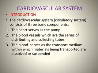 CARDIOVASCULAR SYSTEM
• INTRODUCTION
• The cardiovascular system (circulatory system)
consists of three basic components:
1. The heart serves as the pump
2. The blood vessels which are the series of
distributing and collecting tubes
3. The blood serves as the transport medium
within which materials being transported are
dissolved or suspended
 