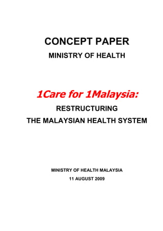 CONCEPT PAPER
    MINISTRY OF HEALTH




  1Care for 1Malaysia:
      RESTRUCTURING
THE MALAYSIAN HEALTH SYSTEM




     MINISTRY OF HEALTH MALAYSIA
           11 AUGUST 2009
 
