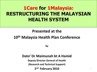 1Care for 1Malaysia:
RESTRUCTURING THE MALAYSIAN
       HEALTH SYSTEM

            Presented at the
  10th Malaysia Health Plan Conference
                        by


      Dato’ Dr Maimunah bt A Hamid
         Deputy Director General of Health
         (Research and Technical Support)
              2nd February 2010              1
 