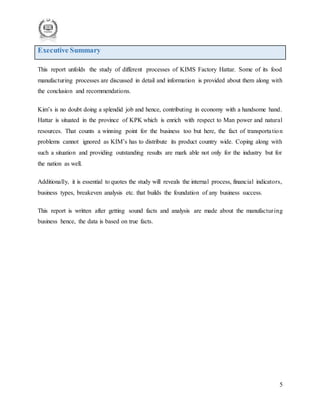 5
Executive Summary
This report unfolds the study of different processes of KIMS Factory Hattar. Some of its food
manufacturing processes are discussed in detail and information is provided about them along with
the conclusion and recommendations.
Kim’s is no doubt doing a splendid job and hence, contributing in economy with a handsome hand.
Hattar is situated in the province of KPK which is enrich with respect to Man power and natural
resources. That counts a winning point for the business too but here, the fact of transportation
problems cannot ignored as KIM’s has to distribute its product country wide. Coping along with
such a situation and providing outstanding results are mark able not only for the industry but for
the nation as well.
Additionally, it is essential to quotes the study will reveals the internal process, financial indicators,
business types, breakeven analysis etc. that builds the foundation of any business success.
This report is written after getting sound facts and analysis are made about the manufacturing
business hence, the data is based on true facts.
 