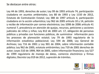 Se destacan entre otros:
Ley 44 de 1993, derechos de autor; Ley 99 de 1993 artículo 74, participación
ciudadana en asuntos ambientales; Ley 80 de 1993 y Ley 1150 de 2012,
Estatuto de Contratación Estatal; Ley 388 de 1997 artículo 4, participación
ciudadana en la acción urbanística; Ley 962 de 2005 artículo 10 y 14, petición
y recibo de información por correo electrónico; Ley 1098 de 2006 artículo 41
numeral 7, prevalencia en atención de quejas, recursos, peticiones y acciones
judiciales de niños y niñas; Ley 812 de 2003 art. 17, obligación de personas
públicas y privadas con funciones públicas, de suministrar información para
los procesos de planeación estatal; Ley 79 de 1993 regulatoria de la
información estadística poblacional; Ley 594 de 2000, Ley General de
Archivos; Ley 716 de 2001 y Ley 901 de 2004, sobre información contable
pública; Ley 962 de 2005, estatuto antitrámites; Ley 719 de 2001 derechos de
autor; Leyes 510 de 1999, 964 de 2005, sobre información financiera; Ley 527
de 1999 regulatoria de manejo de datos, comercio electrónico y firmas
digitales; Decreto Ley 019 de 2012, supresión de trámites.
 