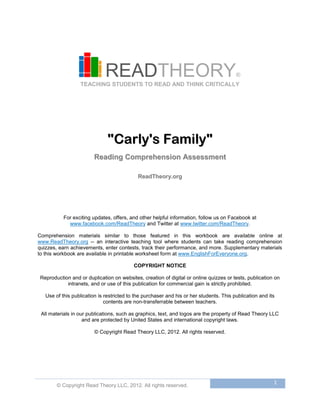 © Copyright Read Theory LLC, 2012. All rights reserved.
1
READTHEORY®
TEACHING STUDENTS TO READ AND THINK CRITICALLY
""CCaarrllyy''ss FFaammiillyy""
RReeaaddiinngg CCoommpprreehheennssiioonn AAsssseessssmmeenntt
RReeaaddTThheeoorryy..oorrgg
For exciting updates, offers, and other helpful information, follow us on Facebook at
www.facebook.com/ReadTheory and Twitter at www.twitter.com/ReadTheory.
Comprehension materials similar to those featured in this workbook are available online at
www.ReadTheory.org -- an interactive teaching tool where students can take reading comprehension
quizzes, earn achievements, enter contests, track their performance, and more. Supplementary materials
to this workbook are available in printable worksheet form at www.EnglishForEveryone.org.
COPYRIGHT NOTICE
Reproduction and or duplication on websites, creation of digital or online quizzes or tests, publication on
intranets, and or use of this publication for commercial gain is strictly prohibited.
Use of this publication is restricted to the purchaser and his or her students. This publication and its
contents are non-transferrable between teachers.
All materials in our publications, such as graphics, text, and logos are the property of Read Theory LLC
and are protected by United States and international copyright laws.
© Copyright Read Theory LLC, 2012. All rights reserved.
 